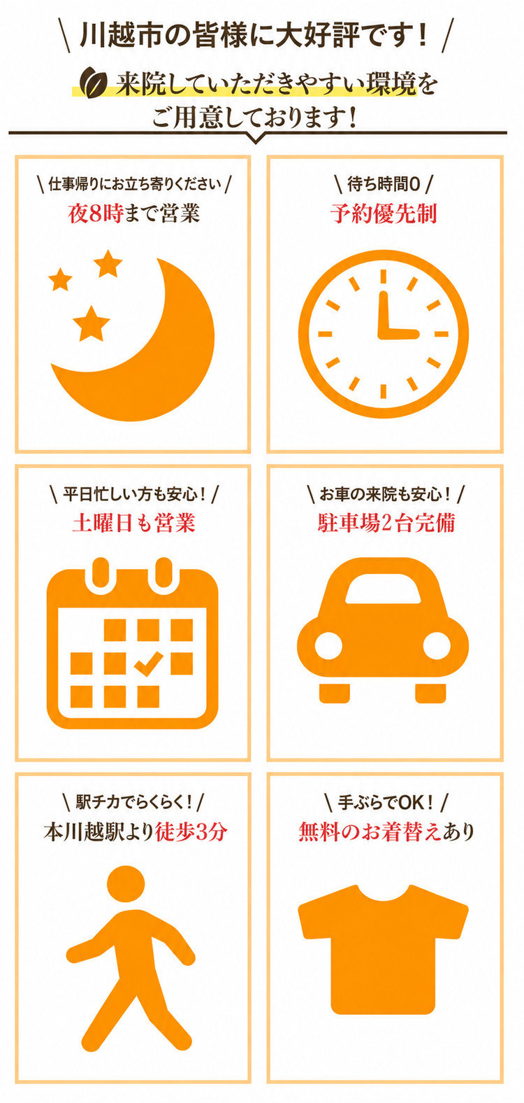 川越市の皆様に大好評です！来院していただきやすい環境をご用意しております！ 夜8時まで営業／待ち時間0・予約優先制／土曜日も営業／駐車場2台完備／本川越駅より徒歩3分／無料のお着替えあり