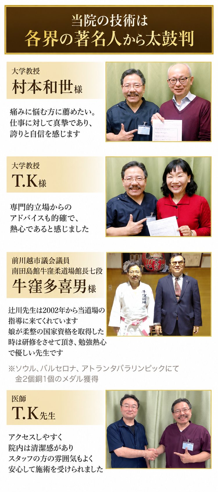 当院の技術は各界の著名人から太鼓判。大学教授 村本和世様「痛みに悩む方に薦めたい。仕事に対して真摯であり、誇りと自信を感じます」/大学教授 T.K様「専門的立場からのアドバイスも的確で、熱心であると感じました」/前川越市議会議員・南田島館牛窪柔道場館長七段 牛窪多喜男様「辻川先生は2002年から当道場の指導に来てくれています。娘が柔整の国家資格を取得した時は研修をさせて頂き、勉強熱心で優しい先生です」(ソウル、バルセロナ、アトランタパラリンピックにて金2個銅1個のメダル獲得)/医師 T.K先生「アクセスしやすく院内は清潔感がありスタッフの方の雰囲気もよく安心して施術を受けられました」